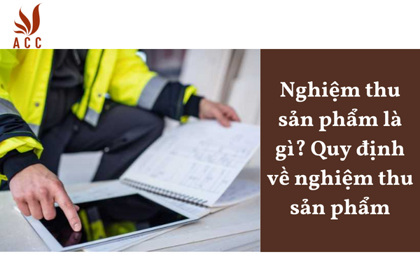 Nghiệm thu sản phẩm là gì? Quy định về nghiệm thu sản phẩm