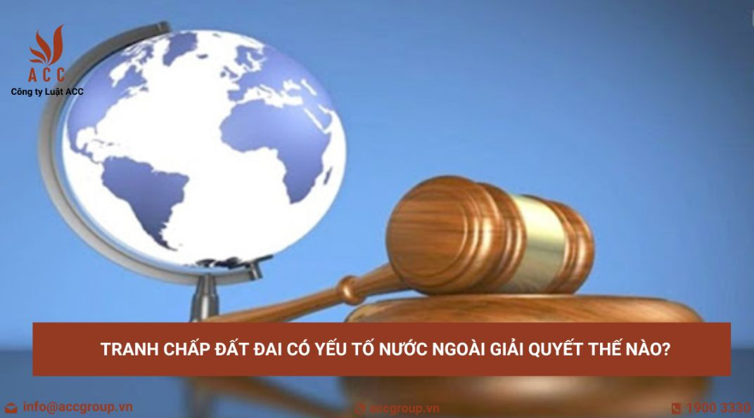 Tranh chấp đất đai có yếu tố nước ngoài giải quyết thế nào?