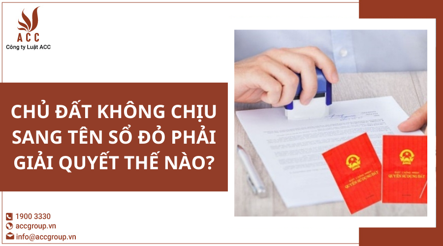 Chủ đất không chịu sang tên sổ đỏ phải giải quyết thế nào?