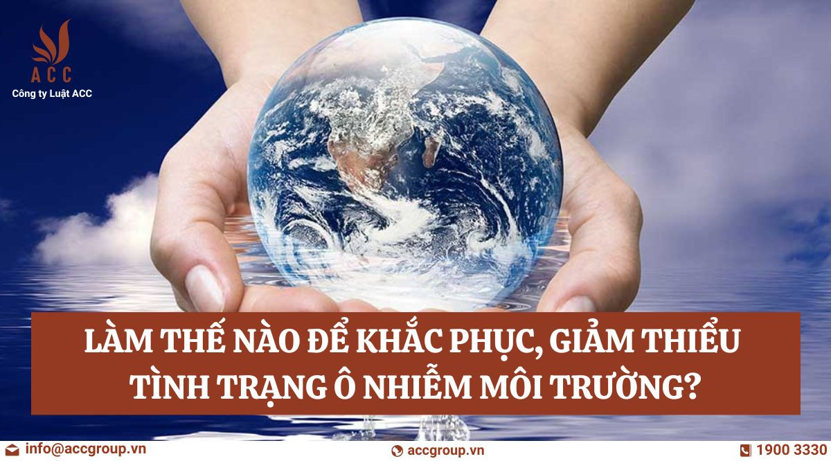 Làm thế nào để khắc phục, giảm thiểu tình trạng ô nhiễm môi trường?