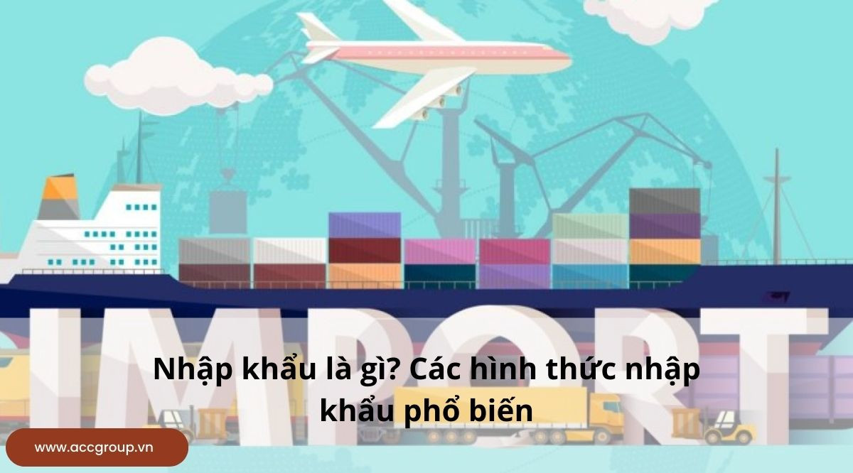 Nhập khẩu là gì? Các hình thức nhập khẩu phổ biến