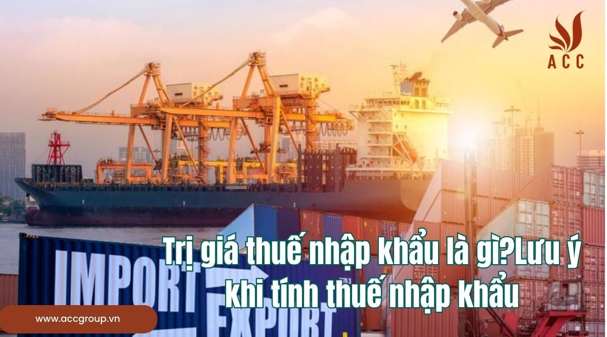 Trị giá thuế nhập khẩu là gì?Lưu ý khi tính thuế nhập khẩu