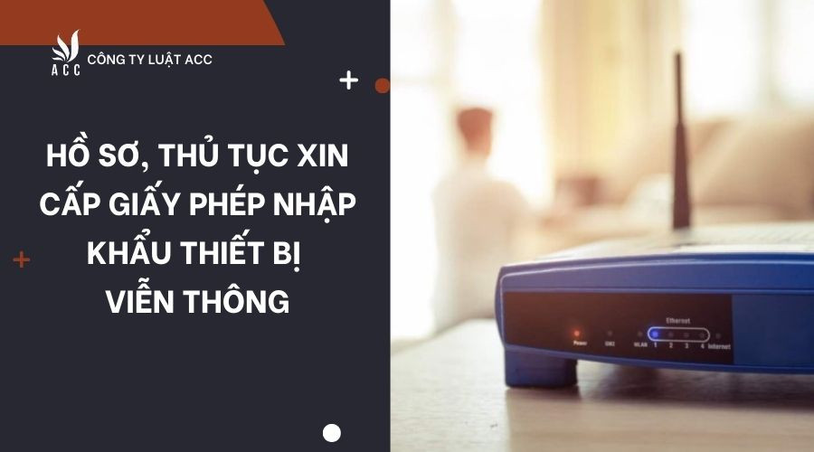 Hồ sơ, thủ tục xin cấp giấy phép nhập khẩu thiết bị viễn thông